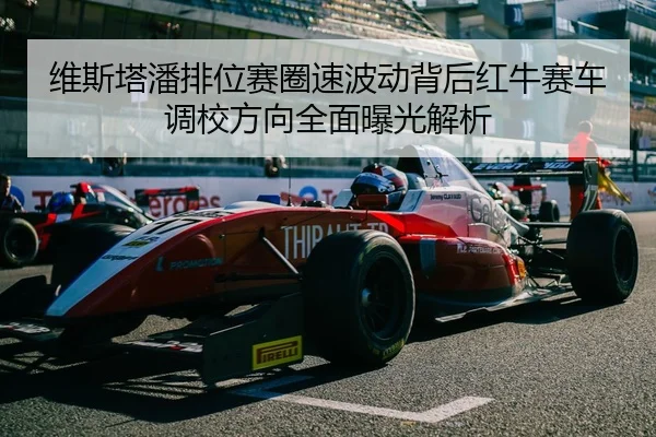 维斯塔潘排位赛圈速波动背后红牛赛车调校方向全面曝光解析