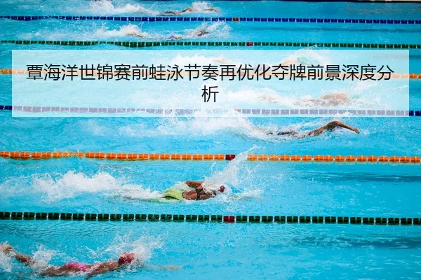 覃海洋世锦赛前蛙泳节奏再优化夺牌前景深度分析